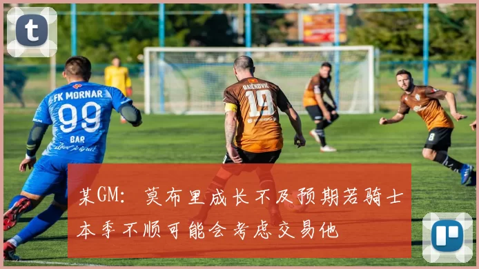 某GM：莫布里成长不及预期若骑士本季不顺可能会考虑交易他
