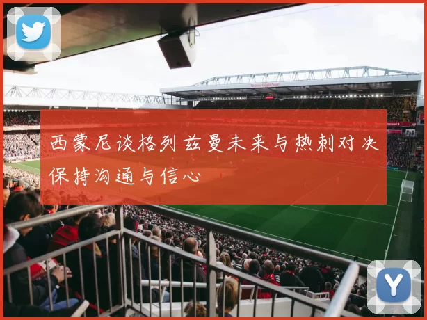 西蒙尼谈格列兹曼未来与热刺对决保持沟通与信心