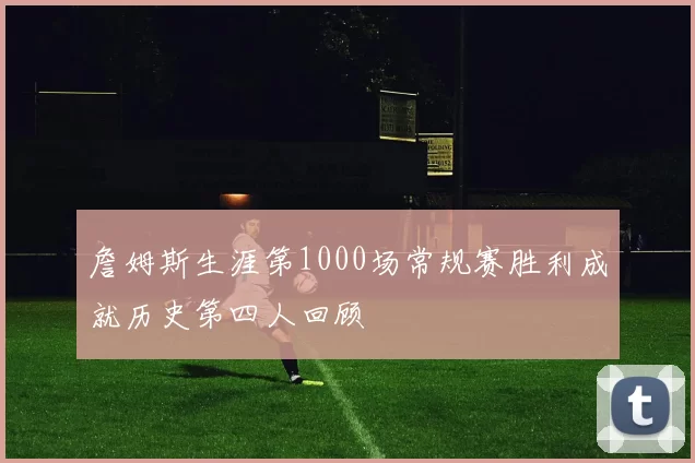 詹姆斯生涯第1000场常规赛胜利成就历史第四人回顾