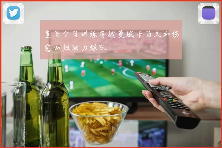 皇马今日训练备战曼城卡马文加伤愈回归助力球队