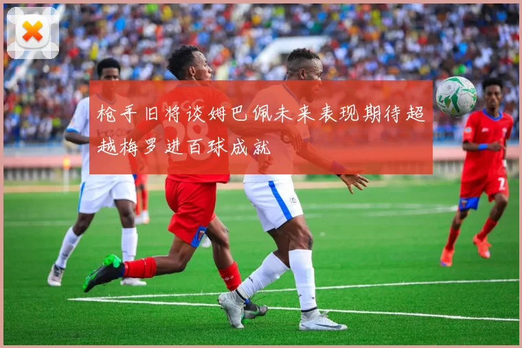 枪手旧将谈姆巴佩未来表现期待超越梅罗进百球成就