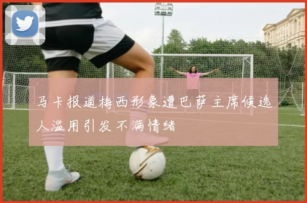 马卡报道梅西形象遭巴萨主席候选人滥用引发不满情绪