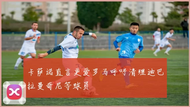 卡萨诺直言更爱罗马呼吁清理迪巴拉曼奇尼等球员