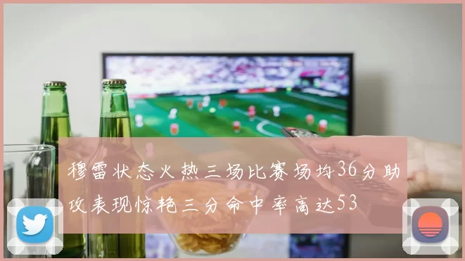 穆雷状态火热三场比赛场均36分助攻表现惊艳三分命中率高达53