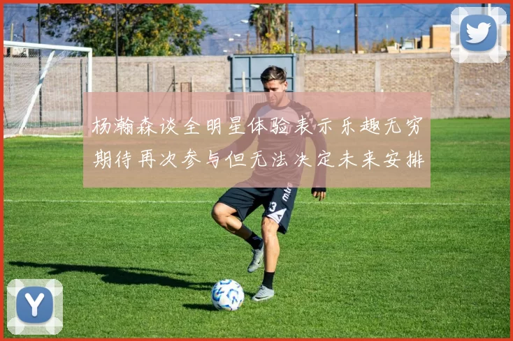 杨瀚森谈全明星体验表示乐趣无穷期待再次参与但无法决定未来安排