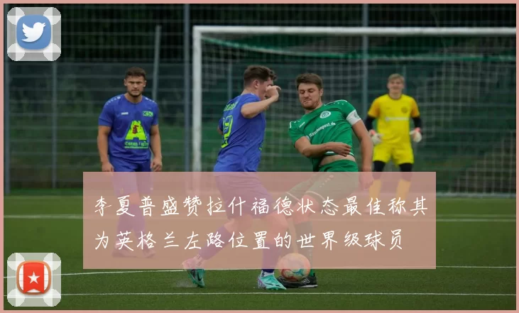 李夏普盛赞拉什福德状态最佳称其为英格兰左路位置的世界级球员