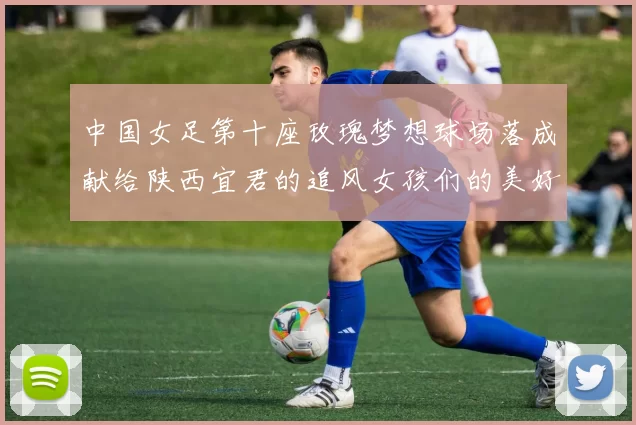 中国女足第十座玫瑰梦想球场落成献给陕西宜君的追风女孩们的美好祝福