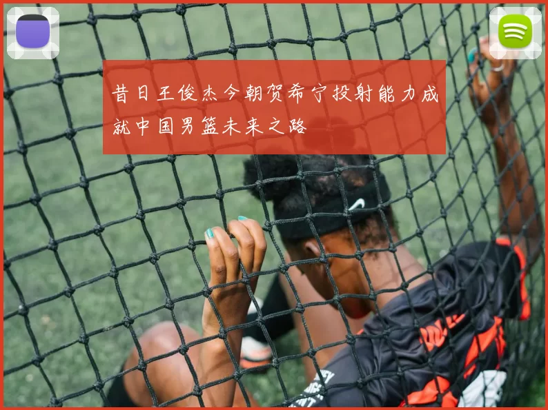 昔日王俊杰今朝贺希宁投射能力成就中国男篮未来之路