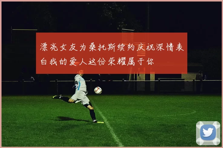 漂亮女友为桑托斯续约庆祝深情表白我的爱人这份荣耀属于你