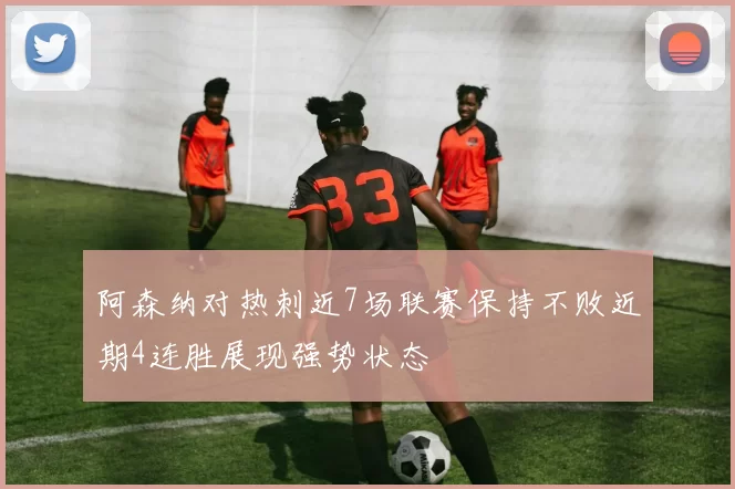 阿森纳对热刺近7场联赛保持不败近期4连胜展现强势状态