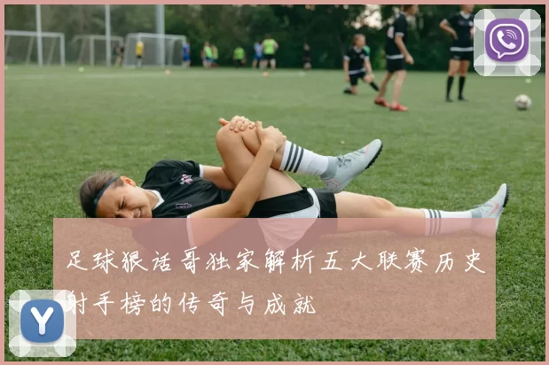 足球狠话哥独家解析五大联赛历史射手榜的传奇与成就