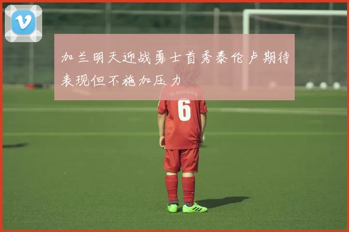 加兰明天迎战勇士首秀泰伦卢期待表现但不施加压力
