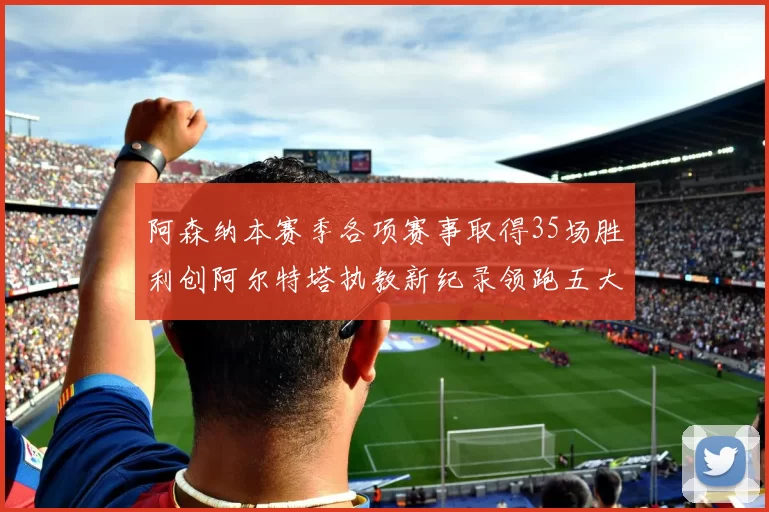 阿森纳本赛季各项赛事取得35场胜利创阿尔特塔执教新纪录领跑五大联赛