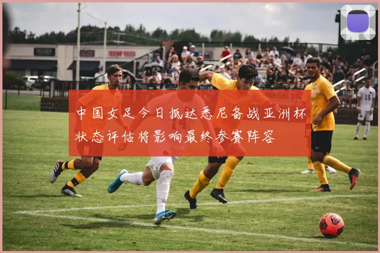 中国女足今日抵达悉尼备战亚洲杯状态评估将影响最终参赛阵容
