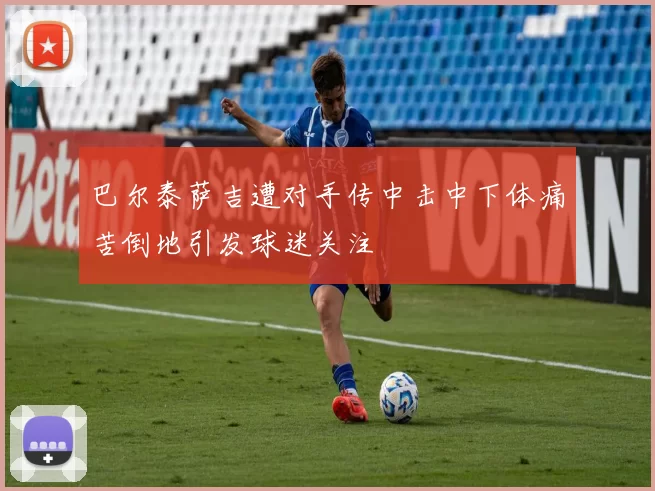 巴尔泰萨吉遭对手传中击中下体痛苦倒地引发球迷关注