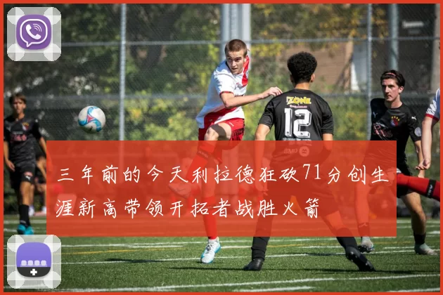 三年前的今天利拉德狂砍71分创生涯新高带领开拓者战胜火箭