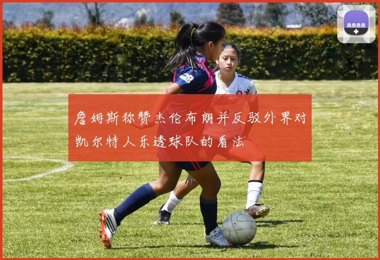 詹姆斯称赞杰伦布朗并反驳外界对凯尔特人乐透球队的看法