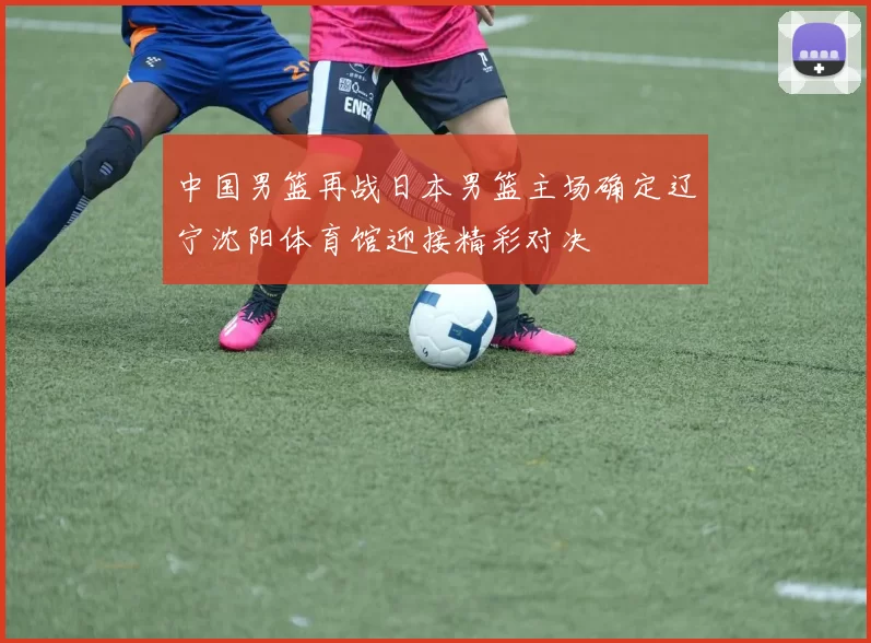 中国男篮再战日本男篮主场确定辽宁沈阳体育馆迎接精彩对决