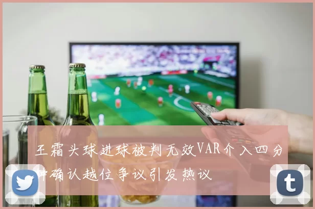 王霜头球进球被判无效VAR介入四分钟确认越位争议引发热议