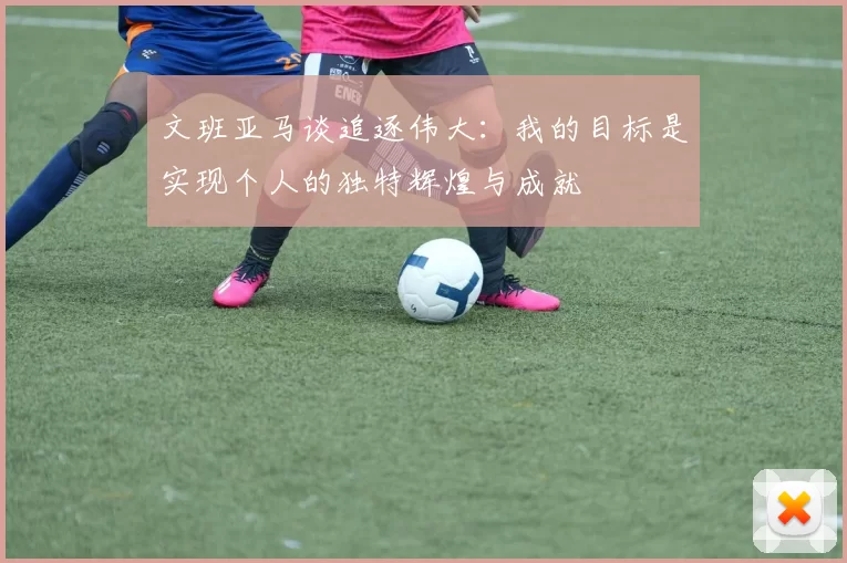 文班亚马谈追逐伟大：我的目标是实现个人的独特辉煌与成就