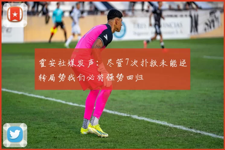 霍安社媒发声：尽管7次扑救未能逆转局势我们必将强势回归