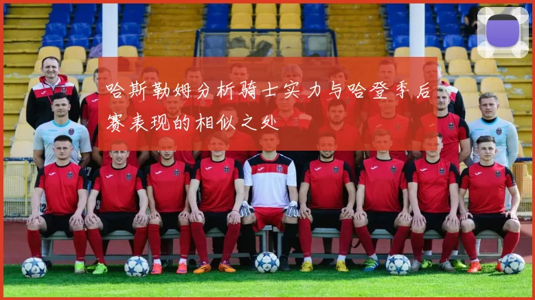 哈斯勒姆分析骑士实力与哈登季后赛表现的相似之处