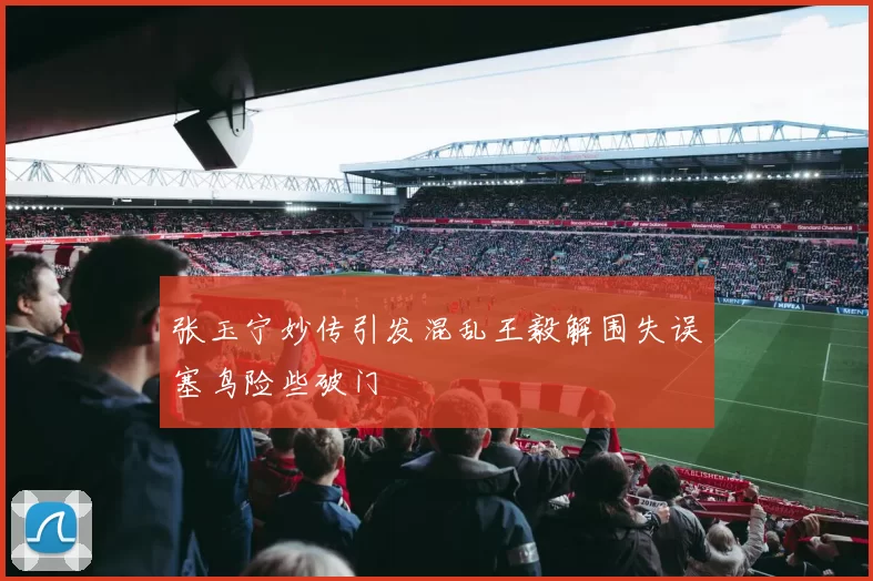张玉宁妙传引发混乱王毅解围失误塞鸟险些破门