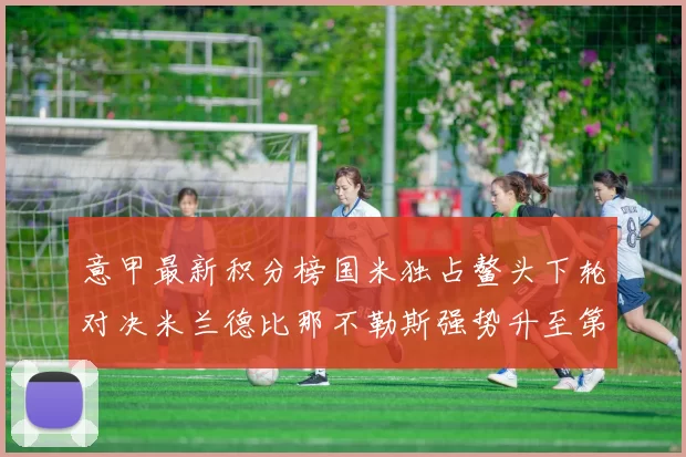 意甲最新积分榜国米独占鳌头下轮对决米兰德比那不勒斯强势升至第三位