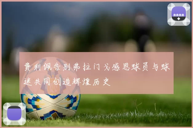 费利佩告别弗拉门戈感恩球员与球迷共同创造辉煌历史