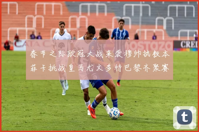 春节之际欧冠大战来袭穆帅执教本菲卡挑战皇马尤文多特巴黎齐聚赛场