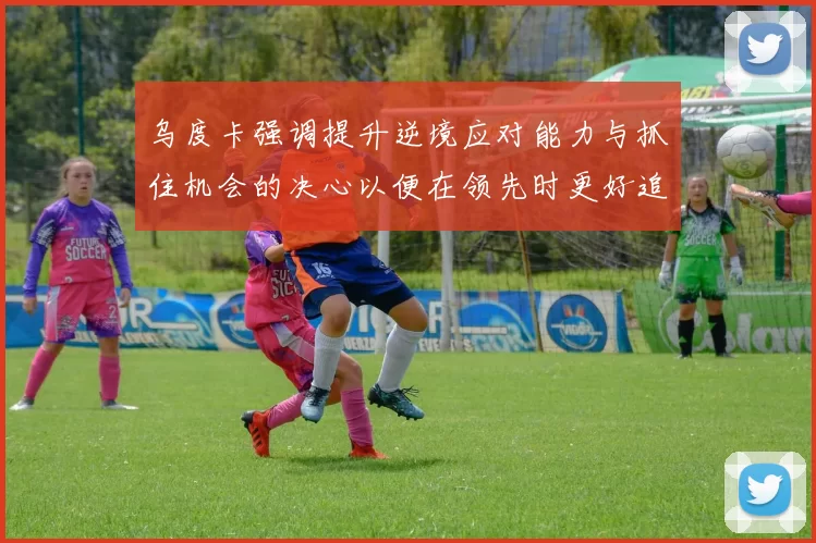 乌度卡强调提升逆境应对能力与抓住机会的决心以便在领先时更好追击对手