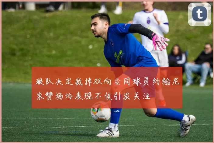 狼队决定裁掉双向合同球员约翰尼朱赞场均表现不佳引发关注