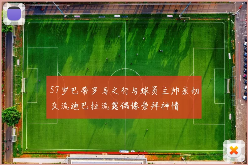 57岁巴蒂罗马之行与球员主帅亲切交流迪巴拉流露偶像崇拜神情
