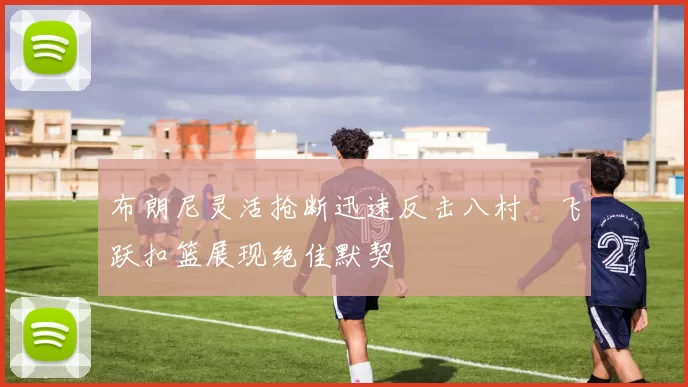 布朗尼灵活抢断迅速反击八村塁飞跃扣篮展现绝佳默契