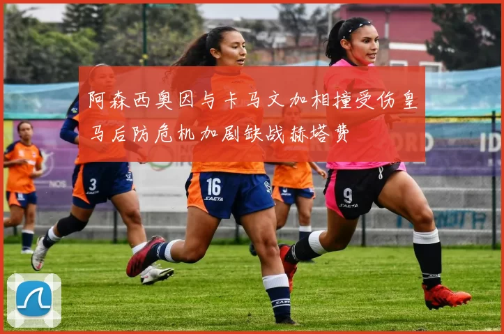 阿森西奥因与卡马文加相撞受伤皇马后防危机加剧缺战赫塔费