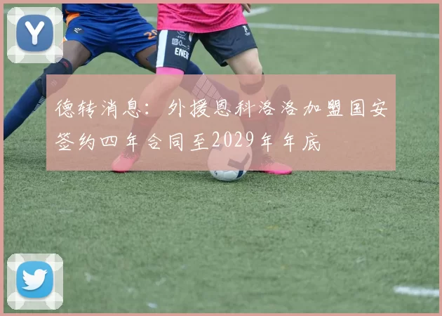 德转消息：外援恩科洛洛加盟国安签约四年合同至2029年年底