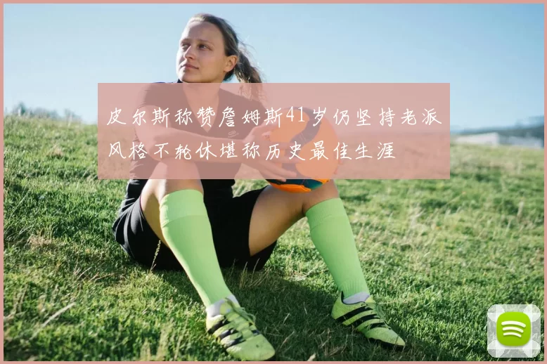 皮尔斯称赞詹姆斯41岁仍坚持老派风格不轮休堪称历史最佳生涯